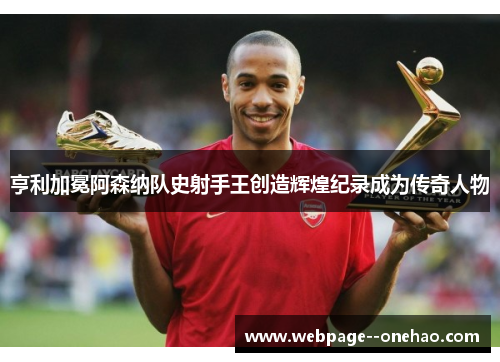 亨利加冕阿森纳队史射手王创造辉煌纪录成为传奇人物 亨利加冕阿森纳队史射手王创造辉煌纪录成为传奇人物