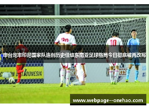 申台龙率印尼国家队连创历史佳绩东南亚足球格局今日彻底被再改写