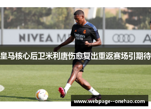 皇马核心后卫米利唐伤愈复出重返赛场引期待 皇马核心后卫米利唐伤愈复出重返赛场引期待