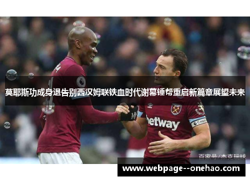 莫耶斯功成身退告别西汉姆联铁血时代谢幕锤帮重启新篇章展望未来