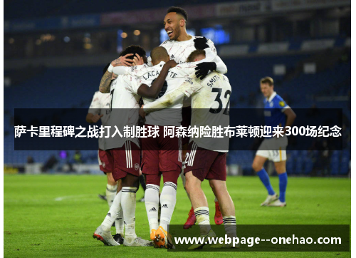 萨卡里程碑之战打入制胜球 阿森纳险胜布莱顿迎来300场纪念 萨卡里程碑之战打入制胜球 阿森纳险胜布莱顿迎来300场纪念